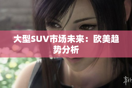 大型SUV市场未来：欧美趋势分析