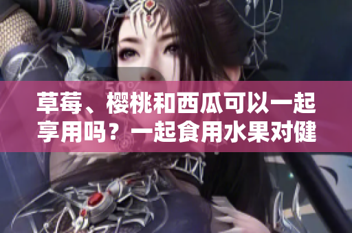 草莓、樱桃和西瓜可以一起享用吗？一起食用水果对健康有益吗？