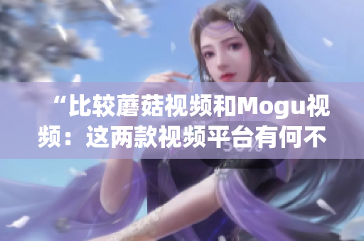 “比较蘑菇视频和Mogu视频：这两款视频平台有何不同？”