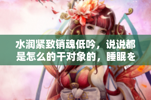 水润紧致销魂低吟，说说都是怎么的干对象的，睡眠を取らなくてもいい，睡觉抓着小鸡一晚上会怎样，睡过年纪最大的多少岁六十多，水润紧致销魂低吟古代552