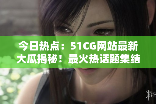 今日热点：51CG网站最新大瓜揭秘！最火热话题集结！