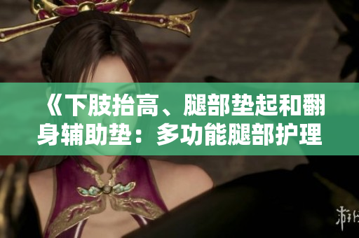 《下肢抬高、腿部垫起和翻身辅助垫：多功能腿部护理垫的选择与使用技巧》