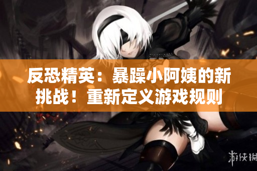 反恐精英：暴躁小阿姨的新挑战！重新定义游戏规则