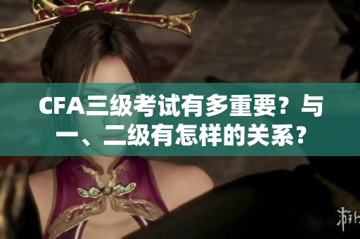 CFA三级考试有多重要？与一、二级有怎样的关系？