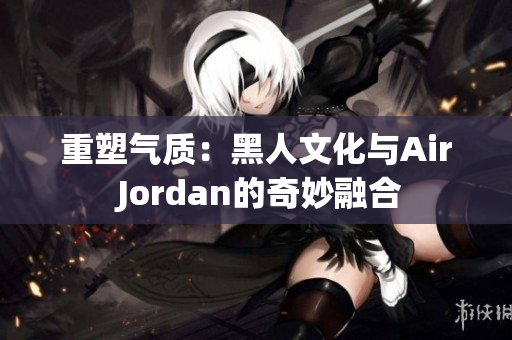 重塑气质：黑人文化与Air Jordan的奇妙融合