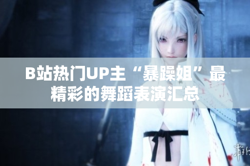 B站热门UP主“暴躁姐”最精彩的舞蹈表演汇总
