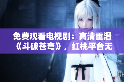 免费观看电视剧：高清重温《斗破苍穹》，红桃平台无需付费，大片畅快享受