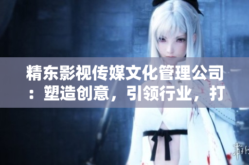 精东影视传媒文化管理公司：塑造创意，引领行业，打造文化传承的引领者