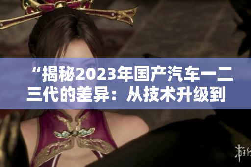 “揭秘2023年国产汽车一二三代的差异：从技术升级到设计演变一览无余！”