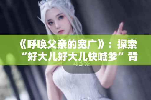 《呼唤父亲的宽广》：探索“好大儿好大儿快喊爹”背后的歌曲故事
