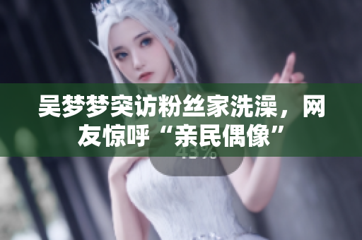 吴梦梦突访粉丝家洗澡，网友惊呼“亲民偶像”