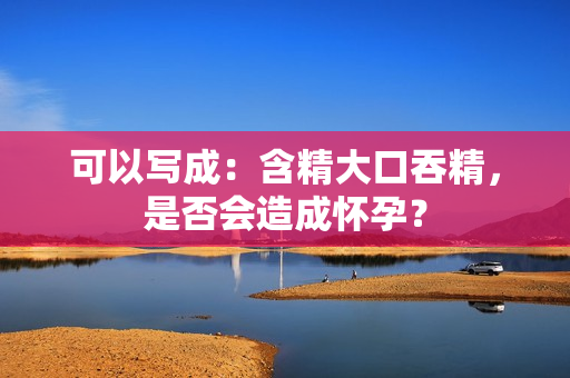 可以写成：含精大口吞精，是否会造成怀孕？