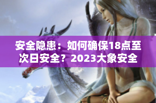 安全隐患：如何确保18点至次日安全？2023大象安全转移计划详解