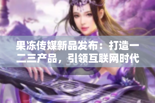 果冻传媒新品发布：打造一二三产品，引领互联网时代。