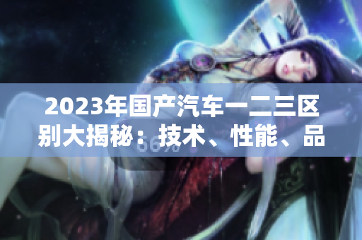 2023年国产汽车一二三区别大揭秘：技术、性能、品质详细对比