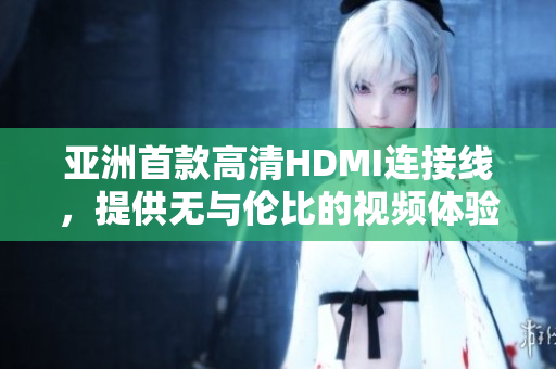 亚洲首款高清HDMI连接线，提供无与伦比的视频体验