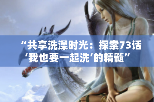 “共享洗澡时光：探索73话‘我也要一起洗’的精髓”
