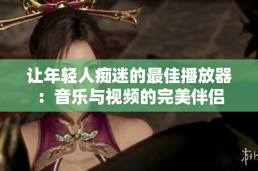 让年轻人痴迷的最佳播放器：音乐与视频的完美伴侣