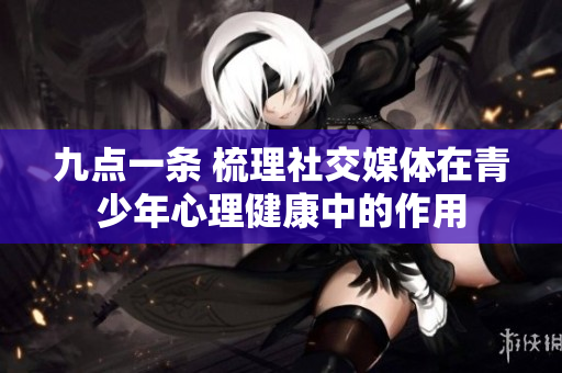 九点一条 梳理社交媒体在青少年心理健康中的作用