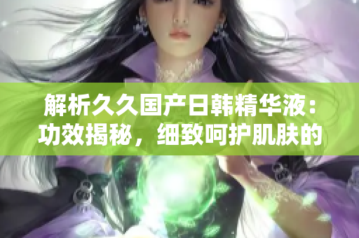 解析久久国产日韩精华液：功效揭秘，细致呵护肌肤的秘密