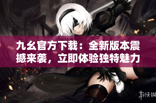 九幺官方下载：全新版本震撼来袭，立即体验独特魅力