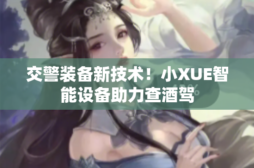 交警装备新技术！小XUE智能设备助力查酒驾