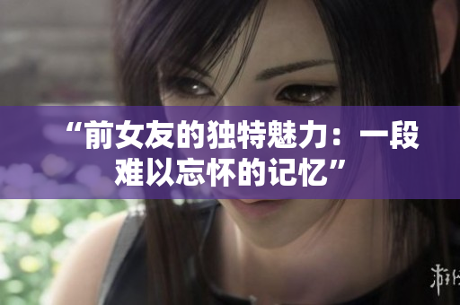 “前女友的独特魅力：一段难以忘怀的记忆”