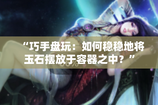 “巧手盘玩：如何稳稳地将玉石摆放于容器之中？”