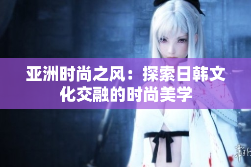 亚洲时尚之风：探索日韩文化交融的时尚美学