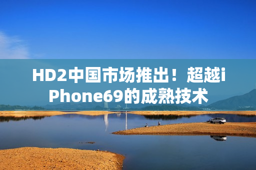 HD2中国市场推出！超越iPhone69的成熟技术