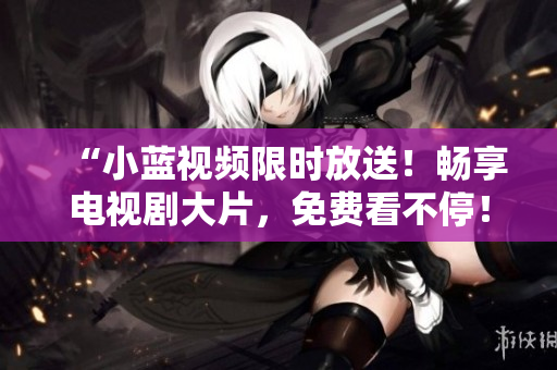 “小蓝视频限时放送！畅享电视剧大片，免费看不停！”