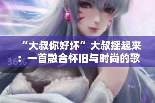 “大叔你好坏”大叔摇起来：一首融合怀旧与时尚的歌曲解读