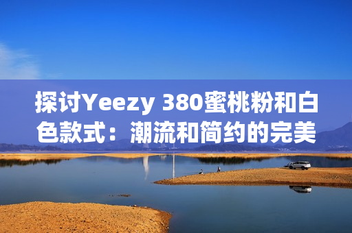 探讨Yeezy 380蜜桃粉和白色款式：潮流和简约的完美结合