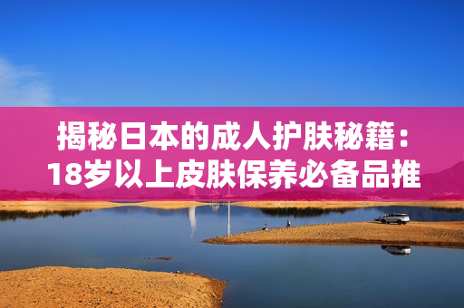 揭秘日本的成人护肤秘籍：18岁以上皮肤保养必备品推荐