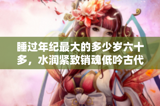 睡过年纪最大的多少岁六十多，水润紧致销魂低吟古代，水润紧致销魂低吟，说说都是怎么的干对象的，睡眠を取らなくてもいい，睡觉抓着小鸡一晚上会怎样176
