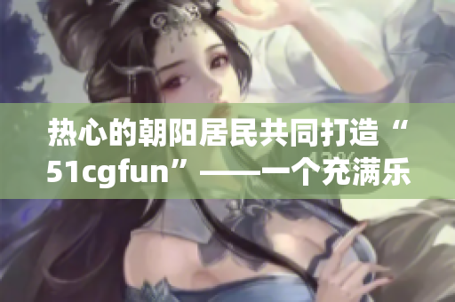 热心的朝阳居民共同打造“51cgfun”——一个充满乐趣与创意的社区