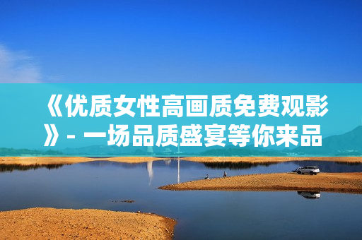 《优质女性高画质免费观影》- 一场品质盛宴等你来品味！