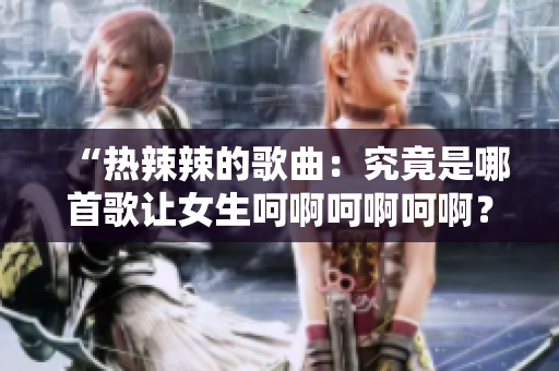 “热辣辣的歌曲：究竟是哪首歌让女生呵啊呵啊呵啊？”