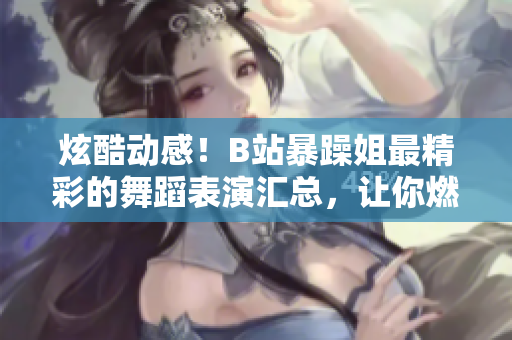 炫酷动感！B站暴躁姐最精彩的舞蹈表演汇总，让你燃起来！