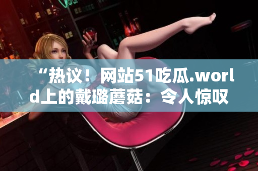 “热议！网站51吃瓜.world上的戴璐蘑菇：令人惊叹的新发现引发关注”