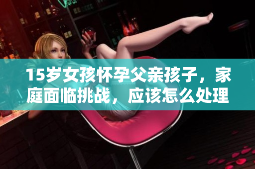15岁女孩怀孕父亲孩子，家庭面临挑战，应该怎么处理？
