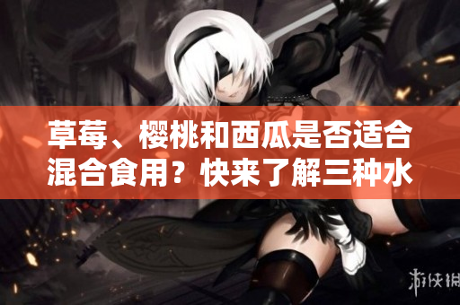 草莓、樱桃和西瓜是否适合混合食用？快来了解三种水果可以同时搭配食用的秘诀！