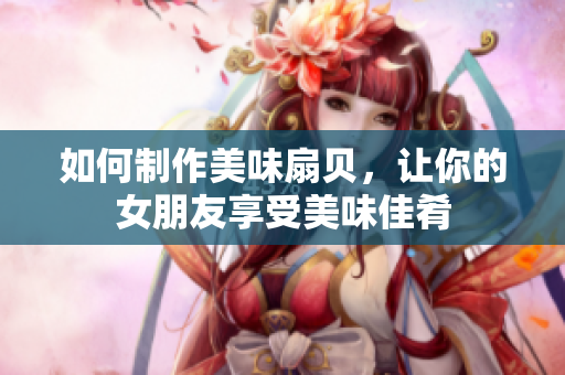 如何制作美味扇贝，让你的女朋友享受美味佳肴
