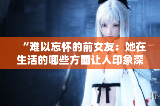 “难以忘怀的前女友：她在生活的哪些方面让人印象深刻？”