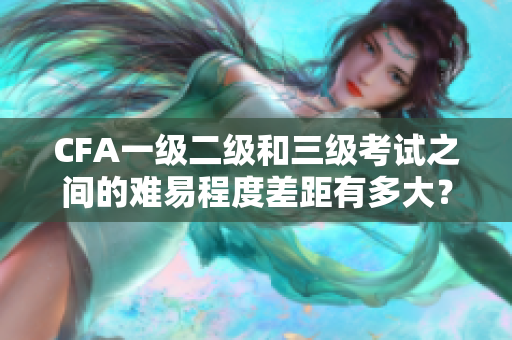 CFA一级二级和三级考试之间的难易程度差距有多大？