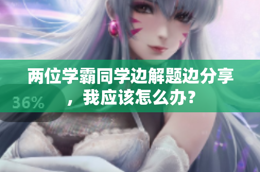 两位学霸同学边解题边分享，我应该怎么办？
