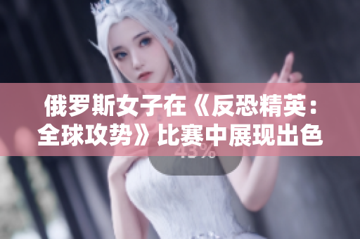俄罗斯女子在《反恐精英：全球攻势》比赛中展现出色，引发全球关注