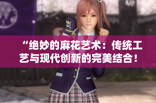 “绝妙的麻花艺术：传统工艺与现代创新的完美结合！”