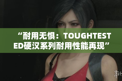 “耐用无惧：TOUGHTESTED硬汉系列耐用性能再现”