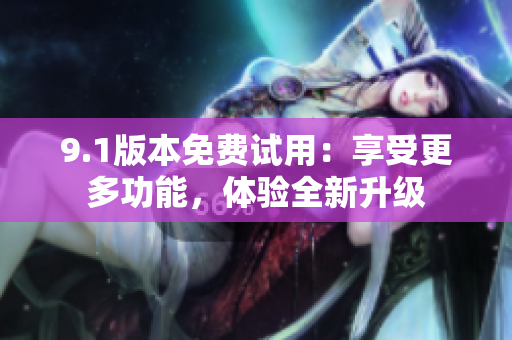 9.1版本免费试用：享受更多功能，体验全新升级